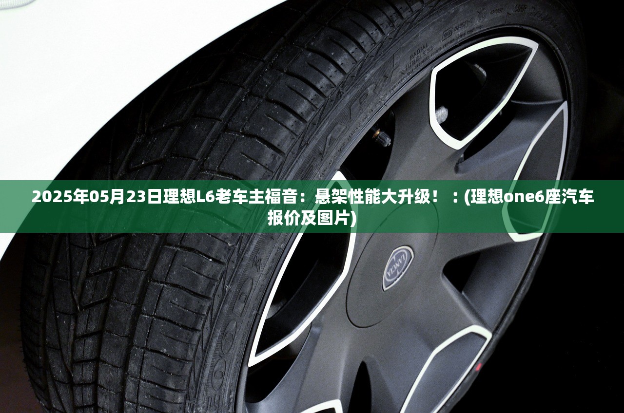 2025年05月23日理想L6老车主福音:悬架性能大升级!︰(理想one6座汽车报价及图片) 2025年05月23日理想L6老车主福音:悬架性能大升级!︰(理想one6座汽车报价及图片)