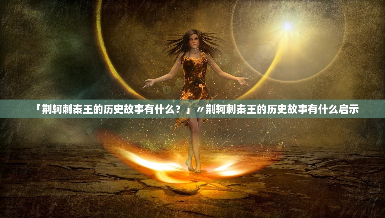 「荆轲刺秦王的历史故事有什么?」〃荆轲刺秦王的历史故事有什么启示 「荆轲刺秦王的历史故事有什么?」〃荆轲刺秦王的历史故事有什么启示
