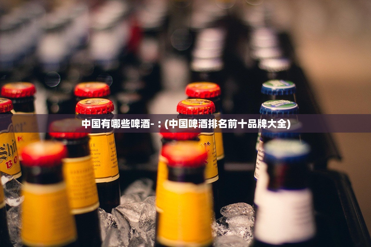 中国有哪些啤酒-︰(中国啤酒排名前十品牌大全) 中国有哪些啤酒-︰(中国啤酒排名前十品牌大全)