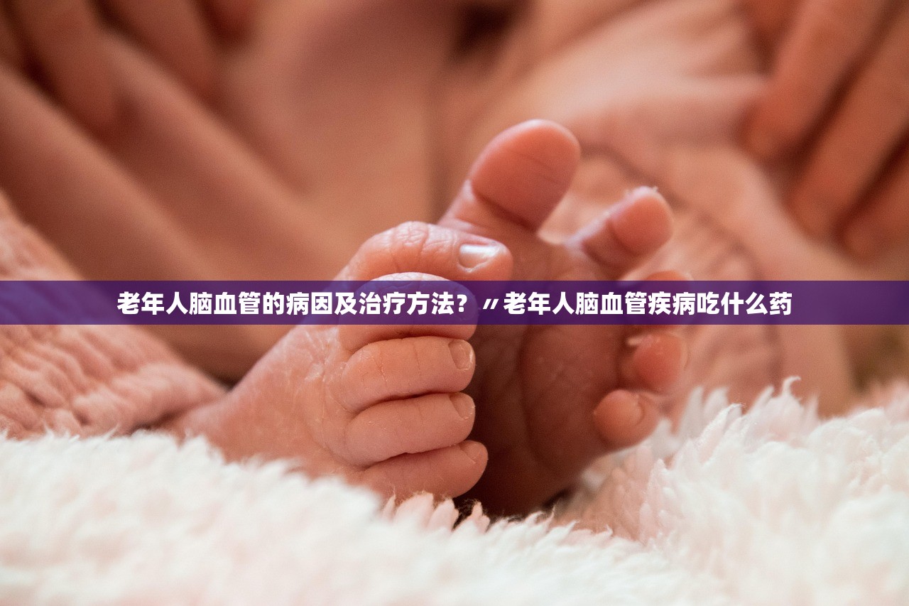 老年人脑血管的病因及治疗方法?〃老年人脑血管疾病吃什么药 老年人脑血管的病因及治疗方法?〃老年人脑血管疾病吃什么药