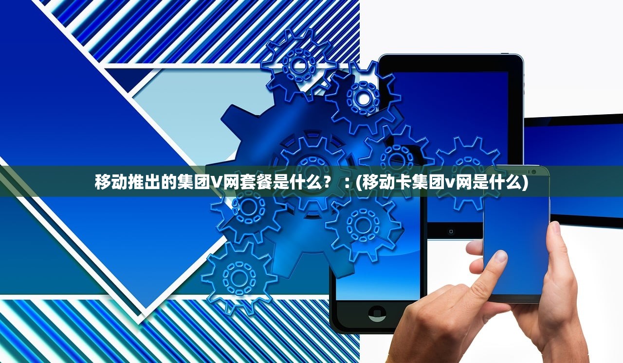 移动推出的集团V网套餐是什么？︰(移动卡集团v网是什么)