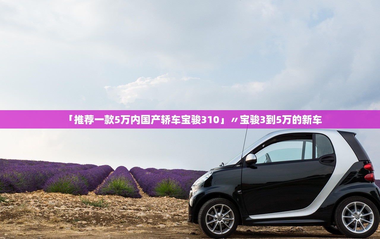 「推荐一款5万内国产轿车宝骏310」〃宝骏3到5万的新车