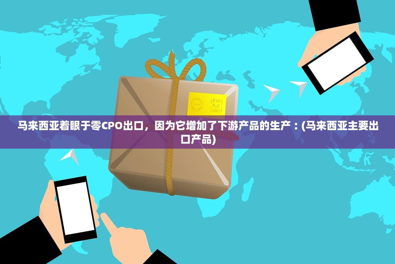 马来西亚着眼于零CPO出口，因为它增加了下游产品的生产︰(马来西亚主要出口产品)