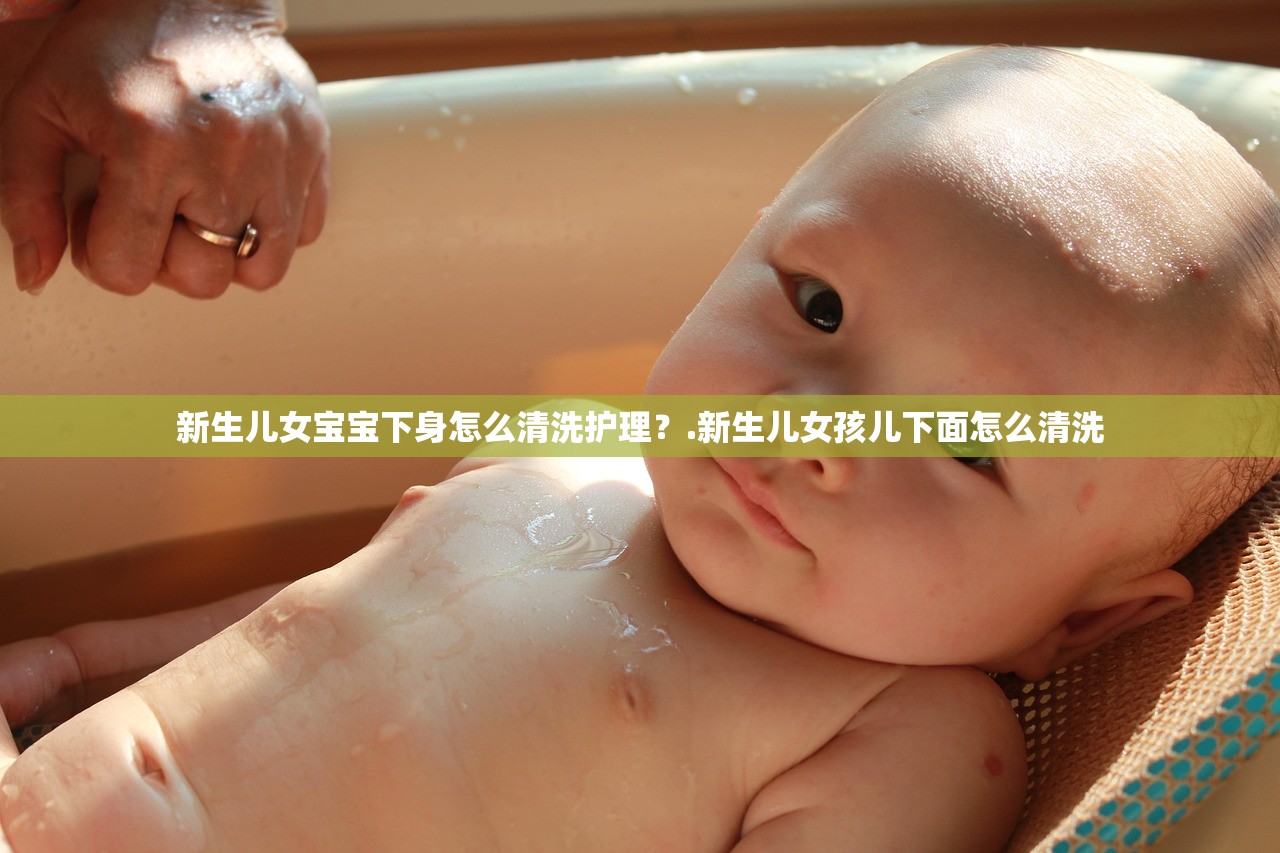 新生儿女宝宝下身怎么清洗护理？.新生儿女孩儿下面怎么清洗