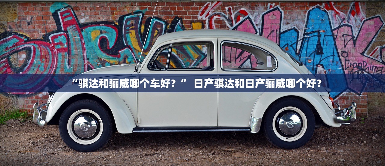 “骐达和骊威哪个车好？” 日产骐达和日产骊威哪个好？