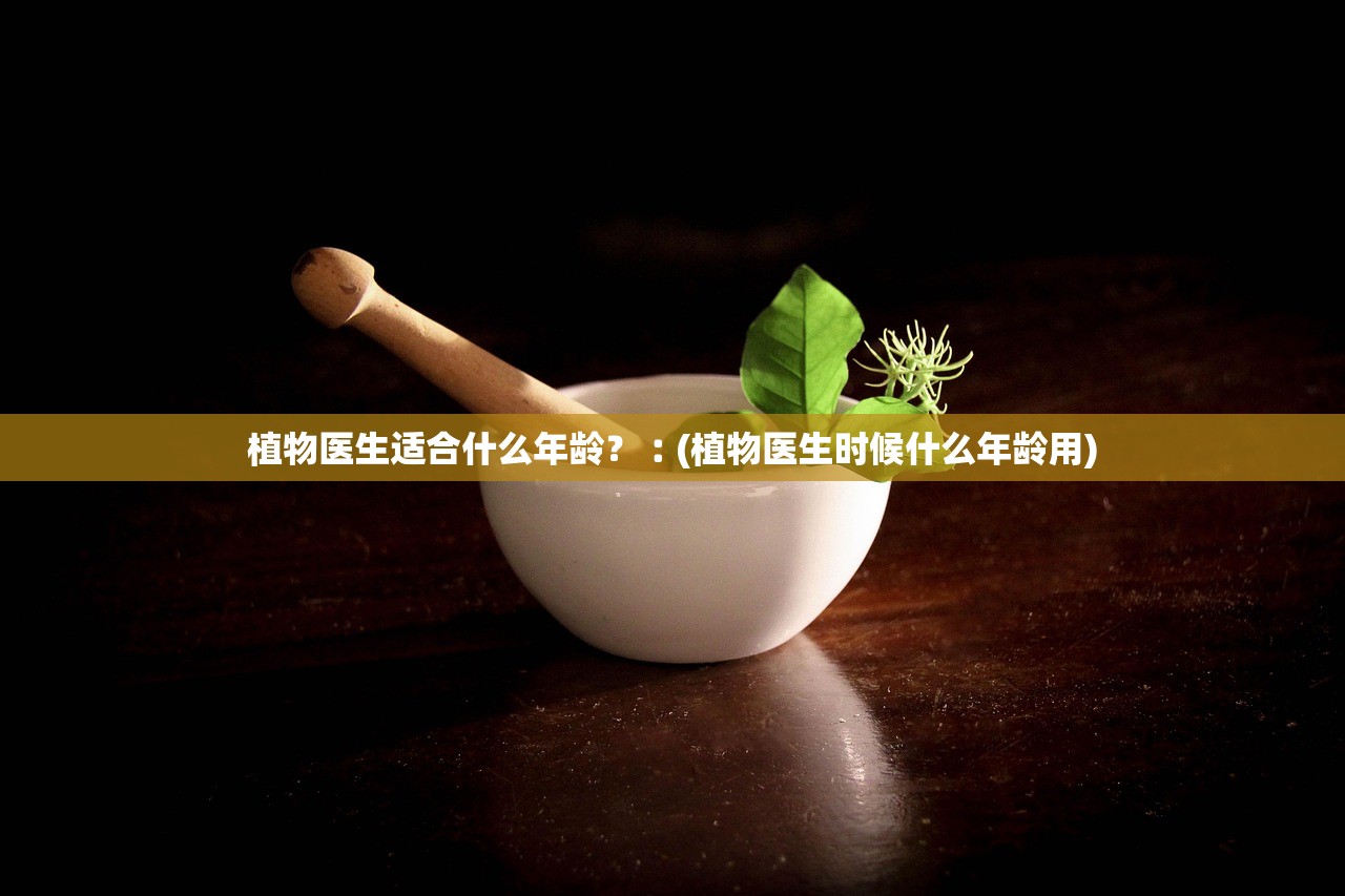 植物医生适合什么年龄?︰(植物医生时候什么年龄用) 植物医生适合什么年龄?︰(植物医生时候什么年龄用)